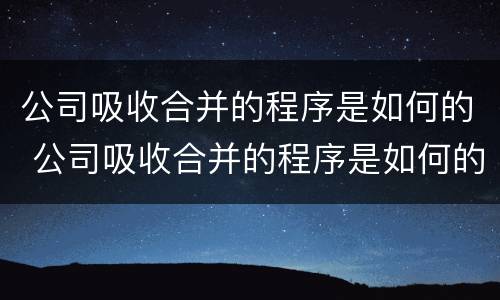 公司吸收合并的程序是如何的 公司吸收合并的程序是如何的呢