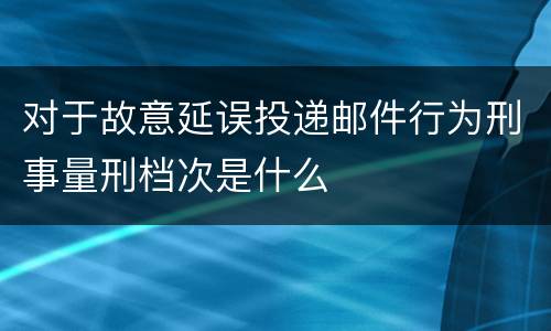 对于故意延误投递邮件行为刑事量刑档次是什么