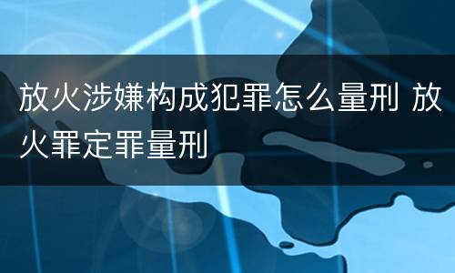 放火涉嫌构成犯罪怎么量刑 放火罪定罪量刑