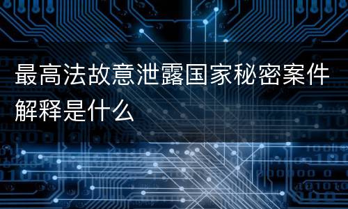 最高法故意泄露国家秘密案件解释是什么
