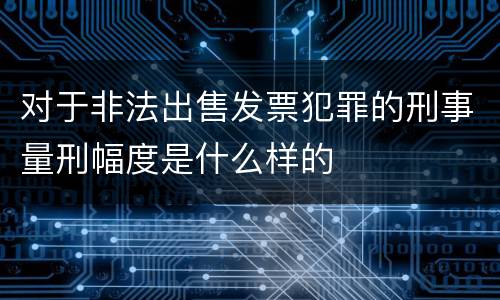 对于非法出售发票犯罪的刑事量刑幅度是什么样的