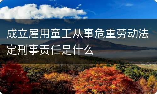 成立雇用童工从事危重劳动法定刑事责任是什么