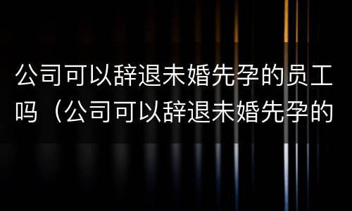 公司可以辞退未婚先孕的员工吗（公司可以辞退未婚先孕的员工吗）