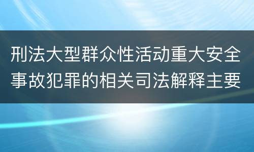 刑法大型群众性活动重大安全事故犯罪的相关司法解释主要内容有哪些