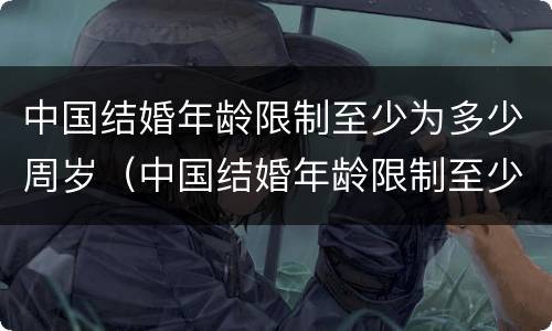 中国结婚年龄限制至少为多少周岁（中国结婚年龄限制至少为多少周岁以上）