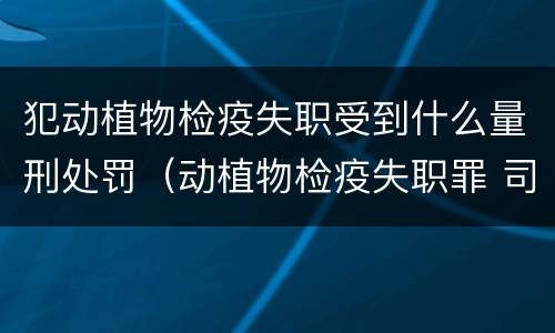 犯动植物检疫失职受到什么量刑处罚（动植物检疫失职罪 司法解释）