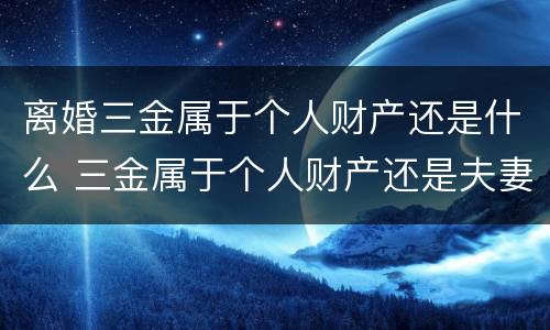 离婚三金属于个人财产还是什么 三金属于个人财产还是夫妻