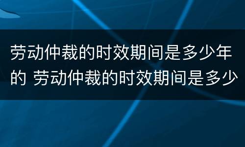 劳动仲裁的时效期间是多少年的 劳动仲裁的时效期间是多少年的工作