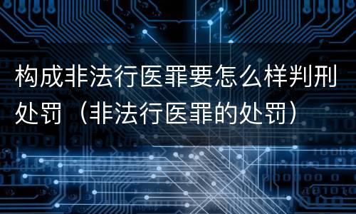 构成非法行医罪要怎么样判刑处罚（非法行医罪的处罚）