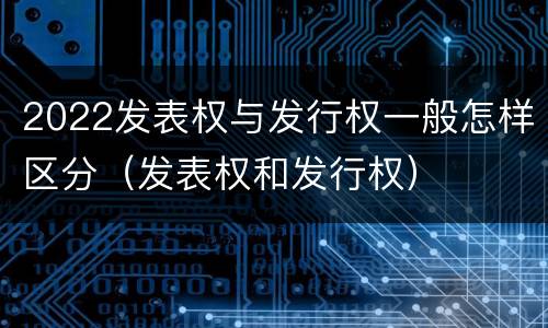 2022发表权与发行权一般怎样区分（发表权和发行权）