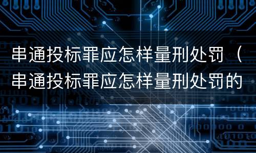 串通投标罪应怎样量刑处罚（串通投标罪应怎样量刑处罚的）