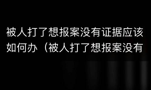 被人打了想报案没有证据应该如何办（被人打了想报案没有证据应该如何办呢）