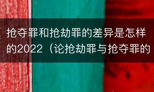 抢夺罪和抢劫罪的差异是怎样的2022（论抢劫罪与抢夺罪的界限）