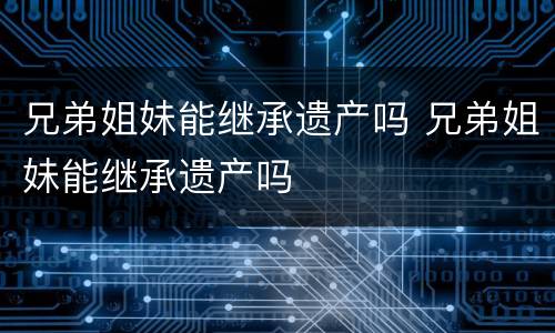 兄弟姐妹能继承遗产吗 兄弟姐妹能继承遗产吗