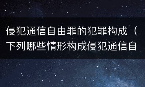 侵犯通信自由罪的犯罪构成（下列哪些情形构成侵犯通信自由罪）