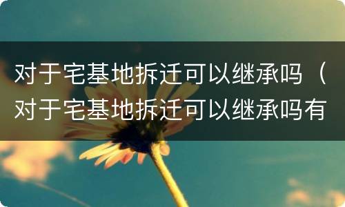 对于宅基地拆迁可以继承吗（对于宅基地拆迁可以继承吗有补偿吗）