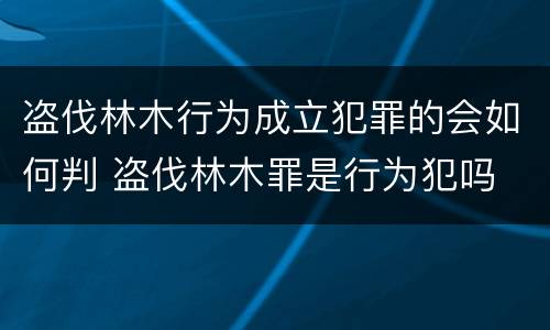 盗伐林木行为成立犯罪的会如何判 盗伐林木罪是行为犯吗