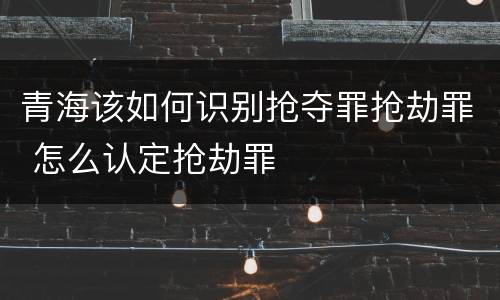 青海该如何识别抢夺罪抢劫罪 怎么认定抢劫罪