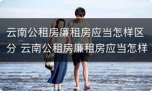 云南公租房廉租房应当怎样区分 云南公租房廉租房应当怎样区分等级