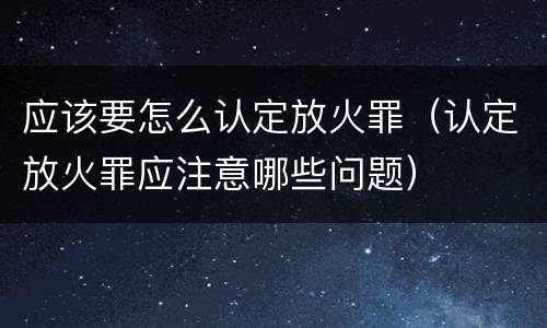 应该要怎么认定放火罪（认定放火罪应注意哪些问题）