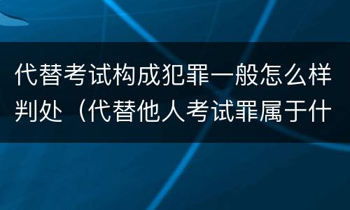 代替考试构成犯罪一般怎么样判处（代替他人考试罪属于什么类犯罪）