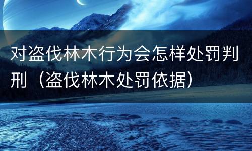 对盗伐林木行为会怎样处罚判刑（盗伐林木处罚依据）