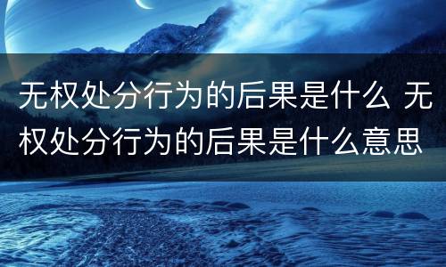 无权处分行为的后果是什么 无权处分行为的后果是什么意思