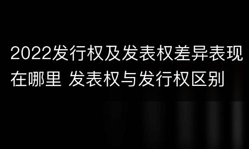 2022发行权及发表权差异表现在哪里 发表权与发行权区别