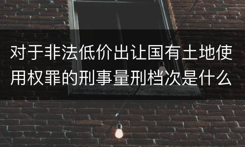 对于非法低价出让国有土地使用权罪的刑事量刑档次是什么样的