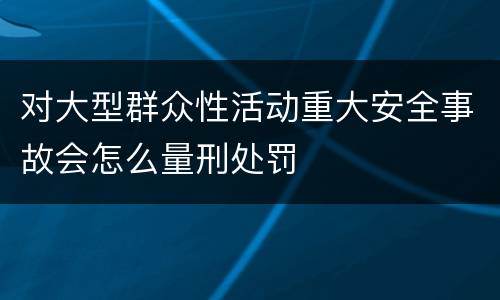 对大型群众性活动重大安全事故会怎么量刑处罚