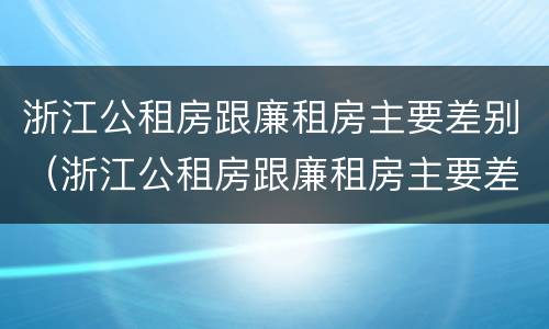 浙江公租房跟廉租房主要差别（浙江公租房跟廉租房主要差别在哪）