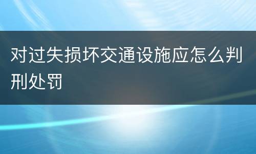 对过失损坏交通设施应怎么判刑处罚