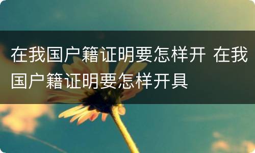 在我国户籍证明要怎样开 在我国户籍证明要怎样开具