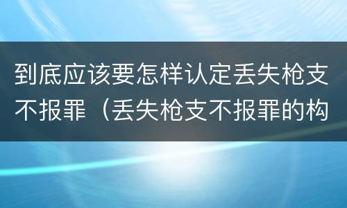 到底应该要怎样认定丢失枪支不报罪（丢失枪支不报罪的构成要件）
