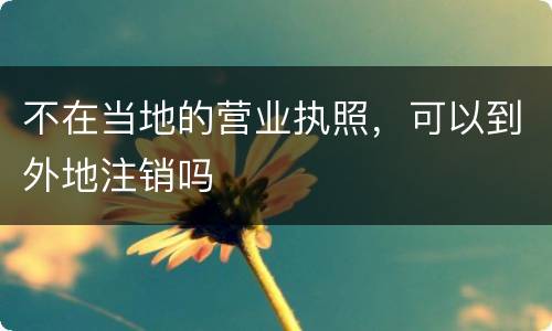 不在当地的营业执照，可以到外地注销吗