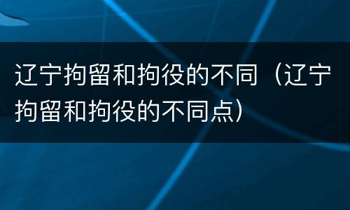 辽宁拘留和拘役的不同（辽宁拘留和拘役的不同点）