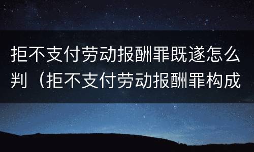 拒不支付劳动报酬罪既遂怎么判（拒不支付劳动报酬罪构成）