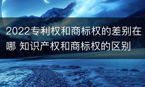 2022专利权和商标权的差别在哪 知识产权和商标权的区别