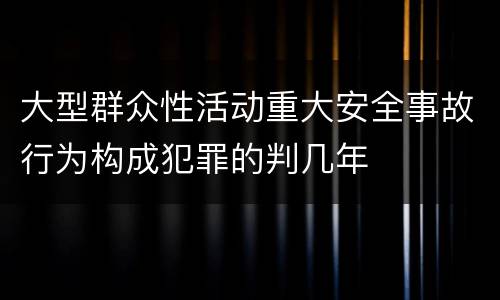 大型群众性活动重大安全事故行为构成犯罪的判几年