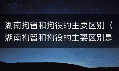 湖南拘留和拘役的主要区别（湖南拘留和拘役的主要区别是）