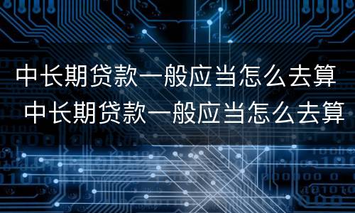 中长期贷款一般应当怎么去算 中长期贷款一般应当怎么去算利息