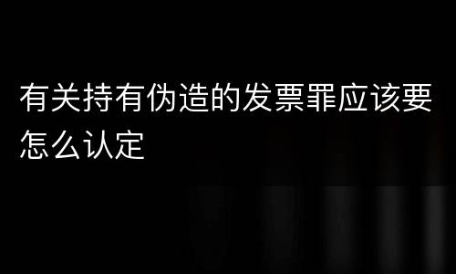 有关持有伪造的发票罪应该要怎么认定