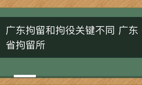 广东拘留和拘役关键不同 广东省拘留所