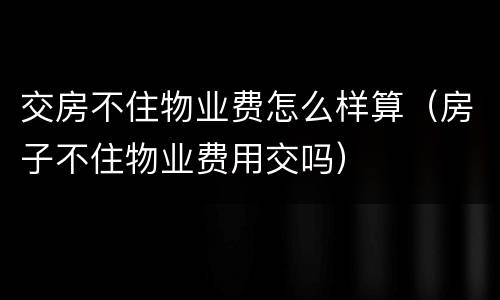 交房不住物业费怎么样算（房子不住物业费用交吗）