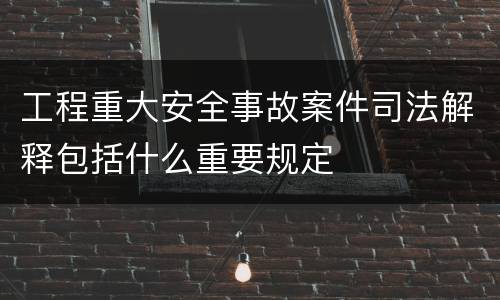 工程重大安全事故案件司法解释包括什么重要规定