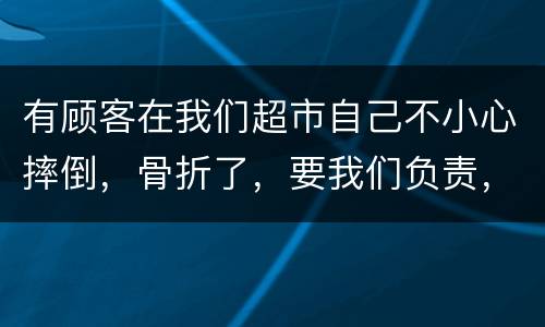 有顾客在我们超市自己不小心摔倒，骨折了，要我们负责，我们该怎么办