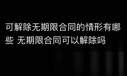 可解除无期限合同的情形有哪些 无期限合同可以解除吗
