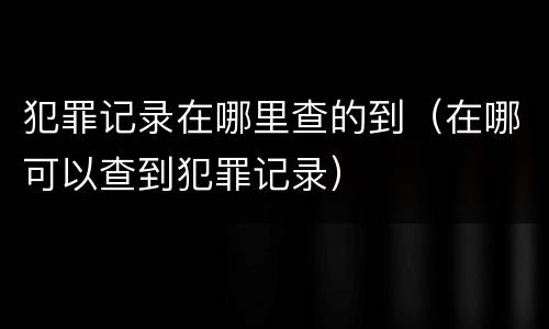 犯罪记录在哪里查的到（在哪可以查到犯罪记录）