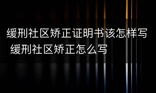 缓刑社区矫正证明书该怎样写 缓刑社区矫正怎么写