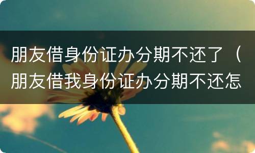 朋友借身份证办分期不还了（朋友借我身份证办分期不还怎么办）